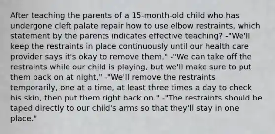 After teaching the parents of a 15-month-old child who has undergone cleft palate repair how to use elbow restraints, which statement by the parents indicates effective teaching? -"We'll keep the restraints in place continuously until our health care provider says it's okay to remove them." -"We can take off the restraints while our child is playing, but we'll make sure to put them back on at night." -"We'll remove the restraints temporarily, one at a time, at least three times a day to check his skin, then put them right back on." -"The restraints should be taped directly to our child's arms so that they'll stay in one place."