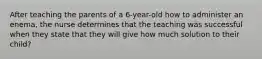 After teaching the parents of a 6-year-old how to administer an enema, the nurse determines that the teaching was successful when they state that they will give how much solution to their child?