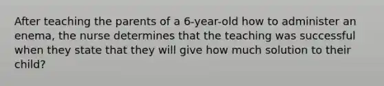 After teaching the parents of a 6-year-old how to administer an enema, the nurse determines that the teaching was successful when they state that they will give how much solution to their child?