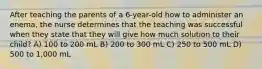 After teaching the parents of a 6-year-old how to administer an enema, the nurse determines that the teaching was successful when they state that they will give how much solution to their child? A) 100 to 200 mL B) 200 to 300 mL C) 250 to 500 mL D) 500 to 1,000 mL