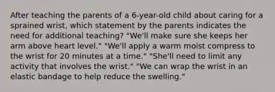 After teaching the parents of a 6-year-old child about caring for a sprained wrist, which statement by the parents indicates the need for additional teaching? "We'll make sure she keeps her arm above heart level." "We'll apply a warm moist compress to the wrist for 20 minutes at a time." "She'll need to limit any activity that involves the wrist." "We can wrap the wrist in an elastic bandage to help reduce the swelling."