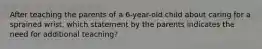 After teaching the parents of a 6-year-old child about caring for a sprained wrist, which statement by the parents indicates the need for additional teaching?