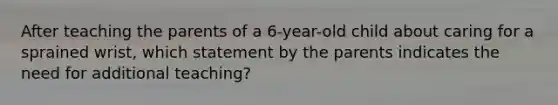 After teaching the parents of a 6-year-old child about caring for a sprained wrist, which statement by the parents indicates the need for additional teaching?