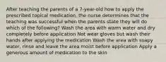 After teaching the parents of a 7-year-old how to apply the prescribed topical medication, the nurse determines that the teaching was successful when the parents state they will do which of the following? Wash the area with warm water and dry completely before application Not wear gloves but wash their hands after applying the medication Wash the area with soapy water, rinse and leave the area moist before application Apply a generous amount of medication to the skin