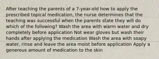 After teaching the parents of a 7-year-old how to apply the prescribed topical medication, the nurse determines that the teaching was successful when the parents state they will do which of the following? Wash the area with warm water and dry completely before application Not wear gloves but wash their hands after applying the medication Wash the area with soapy water, rinse and leave the area moist before application Apply a generous amount of medication to the skin