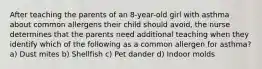 After teaching the parents of an 8-year-old girl with asthma about common allergens their child should avoid, the nurse determines that the parents need additional teaching when they identify which of the following as a common allergen for asthma? a) Dust mites b) Shellfish c) Pet dander d) Indoor molds