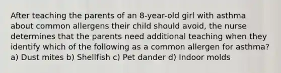 After teaching the parents of an 8-year-old girl with asthma about common allergens their child should avoid, the nurse determines that the parents need additional teaching when they identify which of the following as a common allergen for asthma? a) Dust mites b) Shellfish c) Pet dander d) Indoor molds