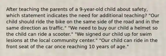 After teaching the parents of a 9-year-old child about safety, which statement indicates the need for additional teaching? "Our child should ride the bike on the same side of the road and in the same direction as traffic." "We need to buy our child a helmet so the child can ride a scooter." "We signed our child up for swim lesions at the local community center." "Our child can ride in the front seat of the car once reaching 10 years of age."