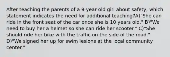 After teaching the parents of a 9-year-old girl about safety, which statement indicates the need for additional teaching?A)"She can ride in the front seat of the car once she is 10 years old." B)"We need to buy her a helmet so she can ride her scooter." C)"She should ride her bike with the traffic on the side of the road." D)"We signed her up for swim lesions at the local community center."