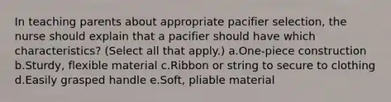 In teaching parents about appropriate pacifier selection, the nurse should explain that a pacifier should have which characteristics? (Select all that apply.) a.One-piece construction b.Sturdy, flexible material c.Ribbon or string to secure to clothing d.Easily grasped handle e.Soft, pliable material