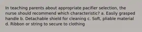 In teaching parents about appropriate pacifier selection, the nurse should recommend which characteristic? a. Easily grasped handle b. Detachable shield for cleaning c. Soft, pliable material d. Ribbon or string to secure to clothing