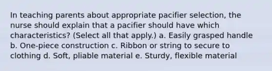 In teaching parents about appropriate pacifier selection, the nurse should explain that a pacifier should have which characteristics? (Select all that apply.) a. Easily grasped handle b. One-piece construction c. Ribbon or string to secure to clothing d. Soft, pliable material e. Sturdy, flexible material