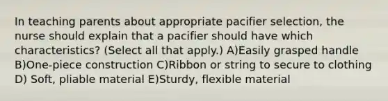 In teaching parents about appropriate pacifier selection, the nurse should explain that a pacifier should have which characteristics? (Select all that apply.) A)Easily grasped handle B)One-piece construction C)Ribbon or string to secure to clothing D) Soft, pliable material E)Sturdy, flexible material