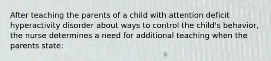 After teaching the parents of a child with attention deficit hyperactivity disorder about ways to control the child's behavior, the nurse determines a need for additional teaching when the parents state: