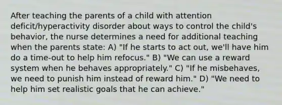 After teaching the parents of a child with attention deficit/hyperactivity disorder about ways to control the child's behavior, the nurse determines a need for additional teaching when the parents state: A) "If he starts to act out, we'll have him do a time-out to help him refocus." B) "We can use a reward system when he behaves appropriately." C) "If he misbehaves, we need to punish him instead of reward him." D) "We need to help him set realistic goals that he can achieve."