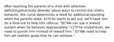 After teaching the parents of a child with attention deficit/hyperactivity disorder about ways to control the child's behavior, the nurse determines a need for additional teaching when the parents state: A)"If he starts to act out, we'll have him do a time-out to help him refocus. "B)"We can use a reward system when he behaves appropriately." C)"If he misbehaves, we need to punish him instead of reward him." D)"We need to help him set realistic goals that he can achieve."