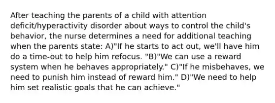 After teaching the parents of a child with attention deficit/hyperactivity disorder about ways to control the child's behavior, the nurse determines a need for additional teaching when the parents state: A)"If he starts to act out, we'll have him do a time-out to help him refocus. "B)"We can use a reward system when he behaves appropriately." C)"If he misbehaves, we need to punish him instead of reward him." D)"We need to help him set realistic goals that he can achieve."