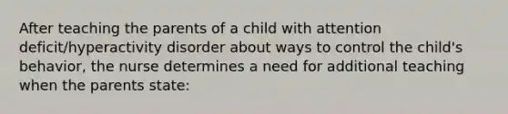 After teaching the parents of a child with attention deficit/hyperactivity disorder about ways to control the child's behavior, the nurse determines a need for additional teaching when the parents state: