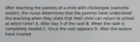 After teaching the parents of a child with chickenpox (varicella zoster), the nurse determines that the parents have understood the teaching when they state that their child can return to school at which time? A. After day 5 of the rash B. When the rash is completely healed C. Once the rash appears D. After the lesions have crusted