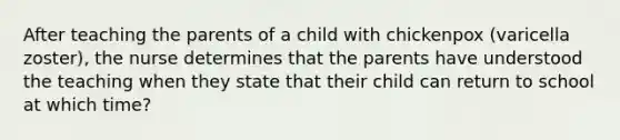 After teaching the parents of a child with chickenpox (varicella zoster), the nurse determines that the parents have understood the teaching when they state that their child can return to school at which time?