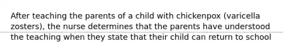 After teaching the parents of a child with chickenpox (varicella zosters), the nurse determines that the parents have understood the teaching when they state that their child can return to school