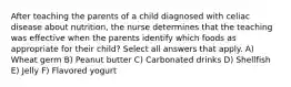 After teaching the parents of a child diagnosed with celiac disease about nutrition, the nurse determines that the teaching was effective when the parents identify which foods as appropriate for their child? Select all answers that apply. A) Wheat germ B) Peanut butter C) Carbonated drinks D) Shellfish E) Jelly F) Flavored yogurt