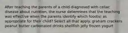 After teaching the parents of a child diagnosed with celiac disease about nutrition, the nurse determines that the teaching was effective when the parents identify which food(s) as appropriate for their child? Select all that apply. graham crackers peanut butter carbonated drinks shellfish jelly frozen yogurt