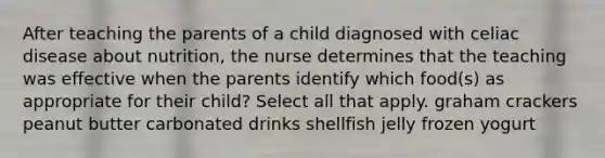 After teaching the parents of a child diagnosed with celiac disease about nutrition, the nurse determines that the teaching was effective when the parents identify which food(s) as appropriate for their child? Select all that apply. graham crackers peanut butter carbonated drinks shellfish jelly frozen yogurt