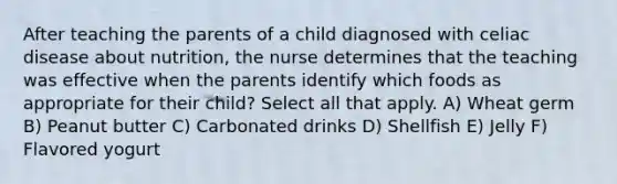 After teaching the parents of a child diagnosed with celiac disease about nutrition, the nurse determines that the teaching was effective when the parents identify which foods as appropriate for their child? Select all that apply. A) Wheat germ B) Peanut butter C) Carbonated drinks D) Shellfish E) Jelly F) Flavored yogurt