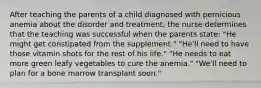 After teaching the parents of a child diagnosed with pernicious anemia about the disorder and treatment, the nurse determines that the teaching was successful when the parents state: "He might get constipated from the supplement." "He'll need to have those vitamin shots for the rest of his life." "He needs to eat more green leafy vegetables to cure the anemia." "We'll need to plan for a bone marrow transplant soon."