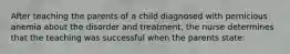 After teaching the parents of a child diagnosed with pernicious anemia about the disorder and treatment, the nurse determines that the teaching was successful when the parents state: