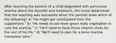 After teaching the parents of a child diagnosed with pernicious anemia about the disorder and treatment, the nurse determines that the teaching was successful when the parents state which of the following? a) "He might get constipated from the supplement." b) "He needs to eat more green leafy vegetables to cure the anemia." c) "He'll need to have those vitamin shots for the rest of his life." d) "We'll need to plan for a bone marrow transplant soon."