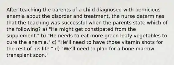 After teaching the parents of a child diagnosed with pernicious anemia about the disorder and treatment, the nurse determines that the teaching was successful when the parents state which of the following? a) "He might get constipated from the supplement." b) "He needs to eat more green leafy vegetables to cure the anemia." c) "He'll need to have those vitamin shots for the rest of his life." d) "We'll need to plan for a bone marrow transplant soon."