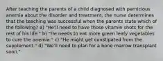 After teaching the parents of a child diagnosed with pernicious anemia about the disorder and treatment, the nurse determines that the teaching was successful when the parents state which of the following? a) "He'll need to have those vitamin shots for the rest of his life." b) "He needs to eat more green leafy vegetables to cure the anemia." c) "He might get constipated from the supplement." d) "We'll need to plan for a bone marrow transplant soon."