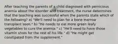 After teaching the parents of a child diagnosed with pernicious anemia about the disorder and treatment, the nurse determines that the teaching was successful when the parents state which of the following? a) "We'll need to plan for a bone marrow transplant soon." b) "He needs to eat more green leafy vegetables to cure the anemia." c) "He'll need to have those vitamin shots for the rest of his life." d) "He might get constipated from the supplement."