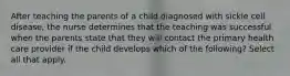 After teaching the parents of a child diagnosed with sickle cell disease, the nurse determines that the teaching was successful when the parents state that they will contact the primary health care provider if the child develops which of the following? Select all that apply.