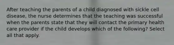 After teaching the parents of a child diagnosed with sickle cell disease, the nurse determines that the teaching was successful when the parents state that they will contact the primary health care provider if the child develops which of the following? Select all that apply.