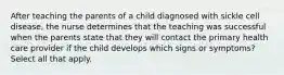 After teaching the parents of a child diagnosed with sickle cell disease, the nurse determines that the teaching was successful when the parents state that they will contact the primary health care provider if the child develops which signs or symptoms? Select all that apply.