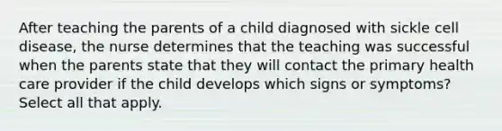 After teaching the parents of a child diagnosed with sickle cell disease, the nurse determines that the teaching was successful when the parents state that they will contact the primary health care provider if the child develops which signs or symptoms? Select all that apply.