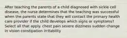 After teaching the parents of a child diagnosed with sickle cell disease, the nurse determines that the teaching was successful when the parents state that they will contact the primary health care provider if the child develops which signs or symptoms? Select all that apply. chest pain severe dizziness sudden change in vision constipation irritability