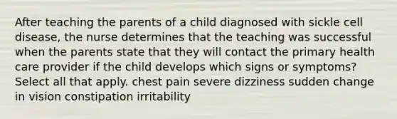 After teaching the parents of a child diagnosed with sickle cell disease, the nurse determines that the teaching was successful when the parents state that they will contact the primary health care provider if the child develops which signs or symptoms? Select all that apply. chest pain severe dizziness sudden change in vision constipation irritability