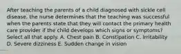 After teaching the parents of a child diagnosed with sickle cell disease, the nurse determines that the teaching was successful when the parents state that they will contact the primary health care provider if the child develops which signs or symptoms? Select all that apply. A. Chest pain B. Constipation C. Irritability D. Severe dizziness E. Sudden change in vision