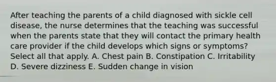 After teaching the parents of a child diagnosed with sickle cell disease, the nurse determines that the teaching was successful when the parents state that they will contact the primary health care provider if the child develops which signs or symptoms? Select all that apply. A. Chest pain B. Constipation C. Irritability D. Severe dizziness E. Sudden change in vision