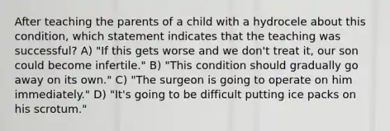 After teaching the parents of a child with a hydrocele about this condition, which statement indicates that the teaching was successful? A) "If this gets worse and we don't treat it, our son could become infertile." B) "This condition should gradually go away on its own." C) "The surgeon is going to operate on him immediately." D) "It's going to be difficult putting ice packs on his scrotum."