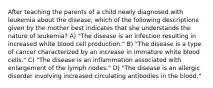 After teaching the parents of a child newly diagnosed with leukemia about the disease, which of the following descriptions given by the mother best indicates that she understands the nature of leukemia? A) "The disease is an infection resulting in increased white blood cell production." B) "The disease is a type of cancer characterized by an increase in immature white blood cells." C) "The disease is an inflammation associated with enlargement of the lymph nodes." D) "The disease is an allergic disorder involving increased circulating antibodies in the blood."