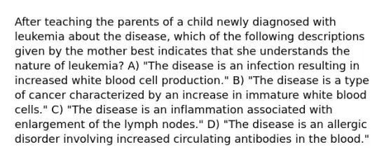 After teaching the parents of a child newly diagnosed with leukemia about the disease, which of the following descriptions given by the mother best indicates that she understands the nature of leukemia? A) "The disease is an infection resulting in increased white blood cell production." B) "The disease is a type of cancer characterized by an increase in immature white blood cells." C) "The disease is an inflammation associated with enlargement of the lymph nodes." D) "The disease is an allergic disorder involving increased circulating antibodies in the blood."