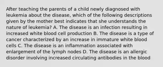 After teaching the parents of a child newly diagnosed with leukemia about the disease, which of the following descriptions given by the mother best indicates that she understands the nature of leukemia? A. The disease is an infection resulting in increased white blood cell production B. The disease is a type of cancer characterized by an increase in immature white blood cells C. The disease is an inflammation associated with enlargement of the lymph nodes D. The disease is an allergic disorder involving increased circulating antibodies in the blood