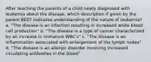 After teaching the parents of a child newly diagnosed with leukemia about the disease, which description if given by the parent BEST indicates understanding of the nature of leukemia? a. "The disease is an infection resulting in increased white blood cell production" b. "The disease is a type of cancer characterized by an increase in immature WBC's" c. "The disease is an inflammation associated with enlargement of the lymph nodes" d. "The disease is an allergic disorder involving increased circulating antibodies in the blood"