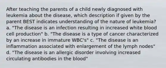 After teaching the parents of a child newly diagnosed with leukemia about the disease, which description if given by the parent BEST indicates understanding of the nature of leukemia? a. "The disease is an infection resulting in increased white blood cell production" b. "The disease is a type of cancer characterized by an increase in immature WBC's" c. "The disease is an inflammation associated with enlargement of the lymph nodes" d. "The disease is an allergic disorder involving increased circulating antibodies in the blood"