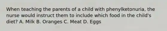 When teaching the parents of a child with phenylketonuria, the nurse would instruct them to include which food in the child's diet? A. Milk B. Oranges C. Meat D. Eggs